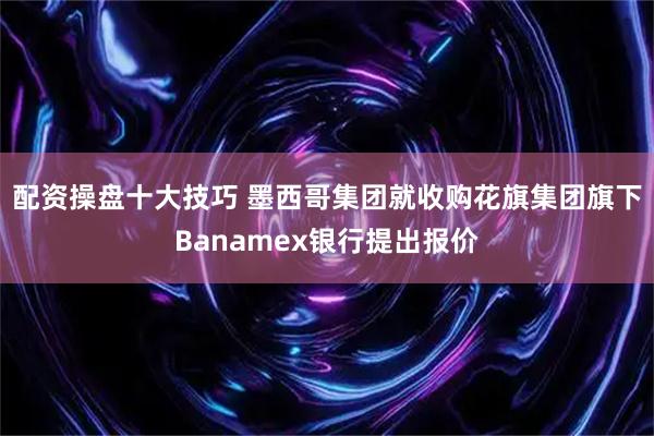 配资操盘十大技巧 墨西哥集团就收购花旗集团旗下Banamex银行提出报价