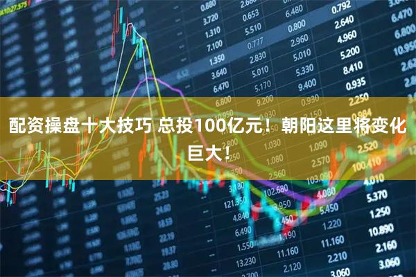 配资操盘十大技巧 总投100亿元！朝阳这里将变化巨大！