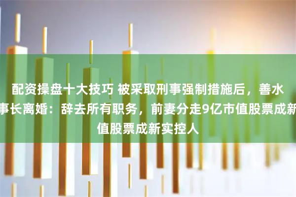 配资操盘十大技巧 被采取刑事强制措施后，善水科技董事长离婚：辞去所有职务，前妻分走9亿市值股票成新实控人
