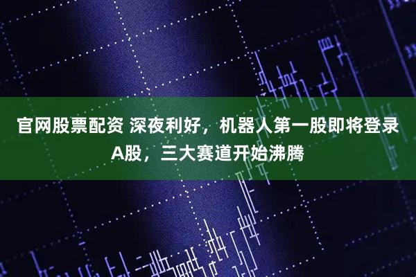 官网股票配资 深夜利好，机器人第一股即将登录A股，三大赛道开始沸腾