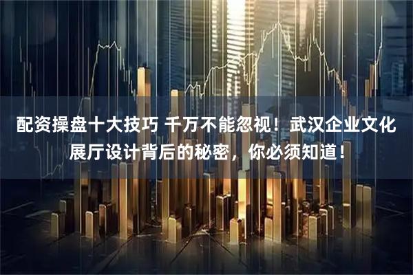 配资操盘十大技巧 千万不能忽视！武汉企业文化展厅设计背后的秘密，你必须知道！