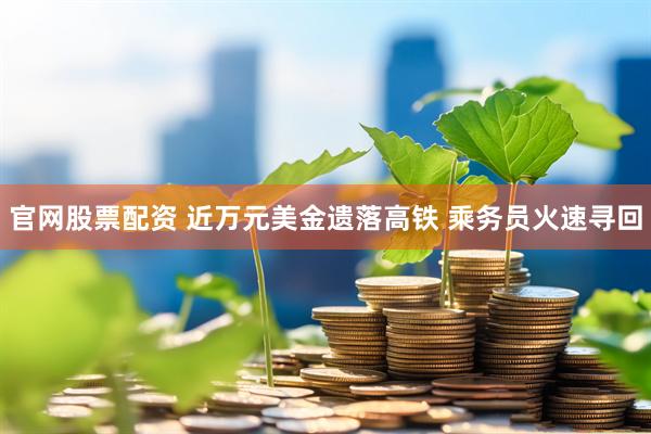 官网股票配资 近万元美金遗落高铁 乘务员火速寻回