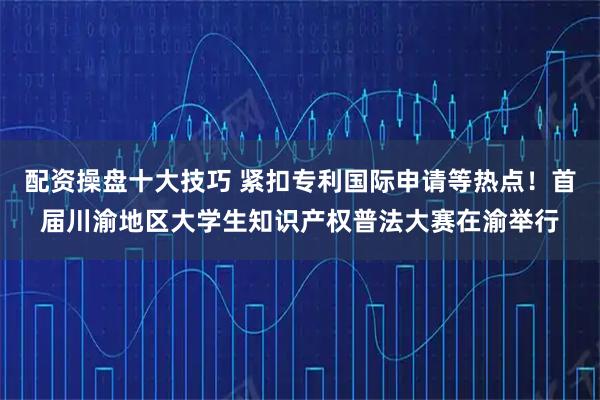 配资操盘十大技巧 紧扣专利国际申请等热点！首届川渝地区大学生知识产权普法大赛在渝举行