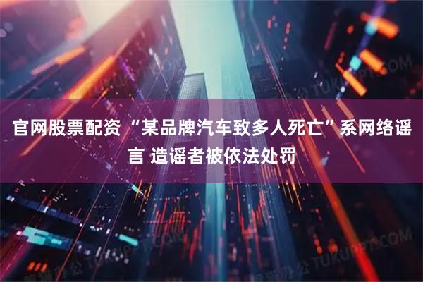 官网股票配资 “某品牌汽车致多人死亡”系网络谣言 造谣者被依法处罚